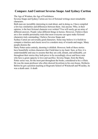 Compare And Contrast Severus Snape And Sydney Cartton
The Age of Wisdom, the Age of Foolishness
Severus Snape and Sydney Carton are two of fictional writings most remarkable
characters.
Both men are incredibly interesting to read about, and in doing so, I have compiled
a few key similarities and differences between them. Ask anyone: Who, in their
opinion, is the best fictional character ever written? You will surely get an array of
different answers. People value different things in heroes. However, I believe there
are a few notable personality traits that most everyone can agree make fictional
characters truly outstanding. I believe Severus Snape and
Sydney Carton are universally good characters. Some may believe it is foolish to
compare a timeless and classic novel to a modern story of wizards and magic. Many
people dismiss the
Harry Potter series entirely, deeming it childish. However, both of these stories
have beautifully written characters that I hold dear to my heart. Sure, at first, it is
understandable and easy to assume that they are cold, distant, and unlikeable, yet
throughout their stories they both prove to be exceedingly clever and brave men
who have a great capacity to love and sacrifice. Severus Snape, from the Harry
Potter series was, for the most part throughout the books, considered to be a villain.
He was the mean professor who often showed favoritism to his own house, Slytherin.
Before he got a position teaching at Hogwarts School of Witchcraft and Wizardry, he
was a death eater. A death
 