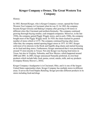 Kroger Company s Owner, The Great Western Tea
Company
History:
In 1883, Bernard Kroger, who is Kroger Company s owner, opened the Great
Western Tea Company in Cincinnati when he was 22. In 1902, the company
became Kroger Grocery and Baking Company after growing to 40 stores in
different cities like Cincinnati and northern Kentucky. The company continued
growing thorough buying smaller, cash strapped companies. Moreover, in the late
1920s, the company gained Piggly Wiggly stores, and in early 1940s, the company
bought most of the Piggly Wiggly stock. In 1929, the chain reached its greatest
number of stores which is 5,575. The company continued buying other stores.
After that, the company started opening bigger stores in 1971. In 1987, Kroger
sold most of its interests in the Hook and SupeRx drug chains and started focusing
on its food and drug stores. Furthermore, Kroger announced that it was purchasing
around 75 store (mostly in Texas). Not only Kroger was buying food stores in
Texas, but also in Virginia, Nebraska, and New Mexico, which happened around
2000 and 2001. In 2003, Kroger announced Naturally preferred, its own brad
products which include baby food, pastas, cereal, snacks, milk, and soy products
(Company History Hoover s, 2016).
Kroger Company s headquarter is in Cincinnati, Ohio, and it is one of the largest
United States supermarket chain. Kroger Company has multiple stores in different
areas. It serves the Food Staples Retailing. Kroger provides different products in its
stores including food and drugs
 