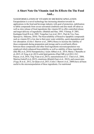 A Short Note On Vitamin And Its Effects On The Food
And...
NANOFORMULATION OF VITAMIN D3 MICROENCAPSULATION
Encapsulation is a novel technology has increasing attention towards its
applications in the food and beverage industry with goal of protection, stabilization
to labile compounds from severe unwanted conditions and also mask off odour as
well as slow release of food ingredients like vitamin D3 to offer controlled release
and target delivery of ingredients. (Shahidi and Han, 1993, Vilstrup, P. 2001,
Kashappa Goud H et.al, 2005, Yangchao Luo et.al, 2013 , Paul de Vos, Faas,
Spasojevic, Sikkema, 2010). The bioavailability of bioactive lipophilic compounds
such as vitamin D3 is low due to their poor water solubility, quick degradation and
low absorption. (Colin J. Barrow et al., 2009;) Hence to increase the stability of
these compounds during preparation and storage and to avoid harsh effects
between these compounds and other food ingredients microencapsulation was
employed which enhanced bioavailability as well as stability of these ingredients.
(Das RK et al.,2010) Nanoparticles,( Azam Abbasi et al., 2014; Maria J. Ramalho et
al.,2015, Zi Teng et al.,2013) solid lipid particles (Patel MR et al.2012, O.C.
Paucar, et al,.2016, Ting Yuan et al.,2013), nanoemulsions (C.C. Chen et al., 2004,
Marrisa Guttoff et al.,2015), emulsions (Khalid Ziani et al., 2012), and coacervates
(Vega, R et al., 2012, Jie Quan et al.,2013, Colin J. Barrow et al., 2009) have all been
useful to the microencpsulation of these ingredients. For nutritional
 