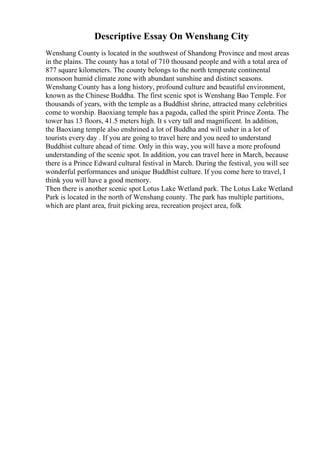 Descriptive Essay On Wenshang City
Wenshang County is located in the southwest of Shandong Province and most areas
in the plains. The county has a total of 710 thousand people and with a total area of
877 square kilometers. The county belongs to the north temperate continental
monsoon humid climate zone with abundant sunshine and distinct seasons.
Wenshang County has a long history, profound culture and beautiful environment,
known as the Chinese Buddha. The first scenic spot is Wenshang Bao Temple. For
thousands of years, with the temple as a Buddhist shrine, attracted many celebrities
come to worship. Baoxiang temple has a pagoda, called the spirit Prince Zonta. The
tower has 13 floors, 41.5 meters high. It s very tall and magnificent. In addition,
the Baoxiang temple also enshrined a lot of Buddha and will usher in a lot of
tourists every day . If you are going to travel here and you need to understand
Buddhist culture ahead of time. Only in this way, you will have a more profound
understanding of the scenic spot. In addition, you can travel here in March, because
there is a Prince Edward cultural festival in March. During the festival, you will see
wonderful performances and unique Buddhist culture. If you come here to travel, I
think you will have a good memory.
Then there is another scenic spot Lotus Lake Wetland park. The Lotus Lake Wetland
Park is located in the north of Wenshang county. The park has multiple partitions,
which are plant area, fruit picking area, recreation project area, folk
 