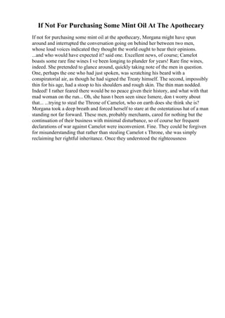 If Not For Purchasing Some Mint Oil At The Apothecary
If not for purchasing some mint oil at the apothecary, Morgana might have spun
around and interrupted the conversation going on behind her between two men,
whose loud voices indicated they thought the world ought to hear their opinions.
...and who would have expected it? said one. Excellent news, of course; Camelot
boasts some rare fine wines I ve been longing to plunder for years! Rare fine wines,
indeed. She pretended to glance around, quickly taking note of the men in question.
One, perhaps the one who had just spoken, was scratching his beard with a
conspiratorial air, as though he had signed the Treaty himself. The second, impossibly
thin for his age, had a stoop to his shoulders and rough skin. The thin man nodded.
Indeed! I rather feared there would be no peace given their history, and what with that
mad woman on the run... Oh, she hasn t been seen since Ismere, don t worry about
that... ...trying to steal the Throne of Camelot, who on earth does she think she is?
Morgana took a deep breath and forced herself to stare at the ostentatious hat of a man
standing not far forward. These men, probably merchants, cared for nothing but the
continuation of their business with minimal disturbance, so of course her frequent
declarations of war against Camelot were inconvenient. Fine. They could be forgiven
for misunderstanding that rather than stealing Camelot s Throne, she was simply
reclaiming her rightful inheritance. Once they understood the righteousness
 