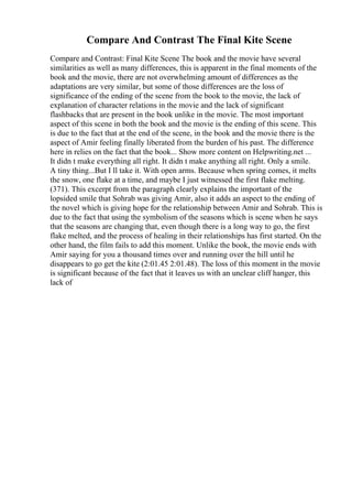 Compare And Contrast The Final Kite Scene
Compare and Contrast: Final Kite Scene The book and the movie have several
similarities as well as many differences, this is apparent in the final moments of the
book and the movie, there are not overwhelming amount of differences as the
adaptations are very similar, but some of those differences are the loss of
significance of the ending of the scene from the book to the movie, the lack of
explanation of character relations in the movie and the lack of significant
flashbacks that are present in the book unlike in the movie. The most important
aspect of this scene in both the book and the movie is the ending of this scene. This
is due to the fact that at the end of the scene, in the book and the movie there is the
aspect of Amir feeling finally liberated from the burden of his past. The difference
here in relies on the fact that the book... Show more content on Helpwriting.net ...
It didn t make everything all right. It didn t make anything all right. Only a smile.
A tiny thing...But I ll take it. With open arms. Because when spring comes, it melts
the snow, one flake at a time, and maybe I just witnessed the first flake melting.
(371). This excerpt from the paragraph clearly explains the important of the
lopsided smile that Sohrab was giving Amir, also it adds an aspect to the ending of
the novel which is giving hope for the relationship between Amir and Sohrab. This is
due to the fact that using the symbolism of the seasons which is scene when he says
that the seasons are changing that, even though there is a long way to go, the first
flake melted, and the process of healing in their relationships has first started. On the
other hand, the film fails to add this moment. Unlike the book, the movie ends with
Amir saying for you a thousand times over and running over the hill until he
disappears to go get the kite (2:01.45 2:01.48). The loss of this moment in the movie
is significant because of the fact that it leaves us with an unclear cliff hanger, this
lack of
 