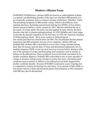 Meniere s Disease Essay
INTRODUCTIONMeniere s disease (MD) also known as endolymphatic hydrops
is a chronic and debilitating disorder of the inner ear. (hietikko) MD presents as a
set of episodic symptoms and is a common etiology of dizziness. (Hietikko, AAO)
The presenting symptoms of MD include vertigo, which is described as room
spinning dizziness, fluctuating sensorineural hearing loss (SNHL) of low pitches,
tinnitus and aural fullness. (AAO, escame) In 1861, Meniere identified the ear as
the source of vertigo spells. His name was then applied to many chronic dizziness
disorders that lack a common pathophysiology. In 1938, Hallpike and Cairns began
to describe the disorder separately for the first time. In 1995, the American Academy
of Otolaryngology Head... Show more content on Helpwriting.net ...
The criteria provided two classifications for MD. The classification divides patients
presenting with MD symptoms into one of two categories, definite MD and
probable MD. Definite MD is described as two or more vertigo episodes lasting
more than 20 minutes and less than 12 hours and documented audiometric low to
medium frequency SNHL in one ear on at least one occasion before, during or after
one of the episodes of vertigo and fluctuating aural symptoms such as tinnitus or
fullness in the affected area. These symptoms must not be better accounted for by
another vestibular diagnosis. Probable MD is described as two or more episodes of
vertigo or dizziness lasting twenty minutes to twenty four hours, fluctuating aural
symptoms such as tinnitus or fullness in the affected ear not better diagnosed by
another vestibular disorder. (Escame) STUDIES Audiometric exam A hearing test
is completed to evaluate for hearing loss and clarity. In an episode of MD, SNHL at
low pitches may be evident and decreased speech discrimination in 50% of patients
with MD may also be documented.
 