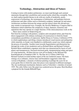 Technology, Abstraction and Ideas of Nature
Coming to terms with modern architecture, we must read through such seminal
statements through their sensibilities and societal myths which they exemplify. Now,
we shall explore parallel themes to do with new myths of modernity, poetic
expressions of technology, the reemergence of abstraction, and analogies between
architecture and other realms such as minimalist sculpture, landscape art and nature.
Architecture oscillates between the unique and the typical where the old and new
may reunite in unexpected ways. Example, the Navarro Baldeweg s Congress Hall in
Salamanca which underlines the complexity of ideas, fantasies, memories and
aspirations that may operate in a single function. If this interconnections work on the
... Show more content on Helpwriting.net ...
Part from his exchange with painters, sculptors and conceptual artists, part from his
direct engagement with ordinary techniques of construction in which he found
extraordinary possibilities of expression. Spiller House in Vernice, California (1979)
in which angled planes and tilting volumes introduced visual tension and ambiguities
while materials, as found, were handled in a deliberately casual way which exposed
the process of assembly. Another route towards fragmentation and abstraction lay
through the works of neo modernist such as Richard Meier and Bernard Tschumi.
Richard Meier established a signature style that was characterized by layers of wall
planes and transparencies, fractured structural grids, interpenetrating ramps and space
of vying luminosity. All these devices were all on display in the Museum fГјr
Kunsthandwerk in Frankfurt (1981 5). The Parc de La Villete (1984 9) by
Bernard Tschumi revealed another aspect of the neo modernist stance. His basic
strategy of co ordinates, sinuous lines and boundaries suggested a latter day
version of Kadinsky s elements of abstract painting or perhaps the score for an
avant garde film in which the same shot pieces were repeated in different montages.
The site recalled past mechanistic fantasies such as Tchernikov s sketches of around
1929. The cubic follies were like giant toys scattered across the grass. Rem Koolhass
s proposal for the Grande BibliothГЁque
 