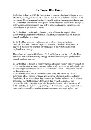 Le Cordon Bleu Essay
Established in Paris in 1895, Le Cordon Bleu is considered today the biggest system
of culinary and neighborliness schools on the planet with more than 50 schools in 20
nations and 20,000 understudies of more than 90 nationalities are prepared each year.
Le Cordon Bleu consolidates development and inventiveness with custom through its
endorsements, recognitions and lone wolves and expert degrees, incorporating an
online degree in gastronomic tourism.
Le Cordon Bleu is an incredibly famous system of instructive organizations
committed to giving the largest amount of culinary and accommodation direction
through world class programs.
Le Cordon Bleu keeps on combining so as to advance development and
innovativeness with custom through the foundation of Bachelor s and Master s
degrees in business that attention on the requests of a developing universal
neighborliness industry.
Through our universal staff of Master Chefs and industry experts, Le Cordon Bleu
applies its unmistakable showing strategy where understudies pick up experience
through hands on learning.
Le Cordon Bleu is thought to be the watchman of French culinary strategy through its
culinary projects that keep on protecting and go on the authority and valuation for the
culinary expressions that have been the foundation of French ... Show more content
on Helpwriting.net ...
Albeit numerous Le Cordon Bleu understudies as of now have some culinary
experience, a huge number originate from different scholastic controls and expert
foundations. Some are hoping to begin another profession, and others are hoping to
consolidate their hobbies or development in their present occupation. Our
understudies make progress toward effective professions in a wide assortment of
fields, including eatery kitchens, providing food, eatery and lodging administration,
news casting, counseling, nourishment administration, sustenance styling, and
 
