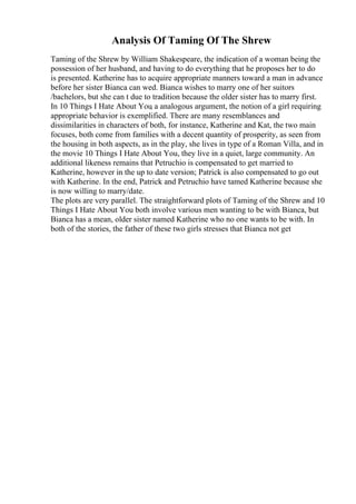 Analysis Of Taming Of The Shrew
Taming of the Shrew by William Shakespeare, the indication of a woman being the
possession of her husband, and having to do everything that he proposes her to do
is presented. Katherine has to acquire appropriate manners toward a man in advance
before her sister Bianca can wed. Bianca wishes to marry one of her suitors
/bachelors, but she can t due to tradition because the older sister has to marry first.
In 10 Things I Hate About You
, a analogous argument, the notion of a girl requiring
appropriate behavior is exemplified. There are many resemblances and
dissimilarities in characters of both, for instance, Katherine and Kat, the two main
focuses, both come from families with a decent quantity of prosperity, as seen from
the housing in both aspects, as in the play, she lives in type of a Roman Villa, and in
the movie 10 Things I Hate About You, they live in a quiet, large community. An
additional likeness remains that Petruchio is compensated to get married to
Katherine, however in the up to date version; Patrick is also compensated to go out
with Katherine. In the end, Patrick and Petruchio have tamed Katherine because she
is now willing to marry/date.
The plots are very parallel. The straightforward plots of Taming of the Shrew and 10
Things I Hate About You both involve various men wanting to be with Bianca, but
Bianca has a mean, older sister named Katherine who no one wants to be with. In
both of the stories, the father of these two girls stresses that Bianca not get
 