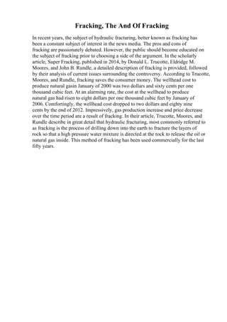 Fracking, The And Of Fracking
In recent years, the subject of hydraulic fracturing, better known as fracking has
been a constant subject of interest in the news media. The pros and cons of
fracking are passionately debated. However, the public should become educated on
the subject of fracking prior to choosing a side of the argument. In the scholarly
article, Super Fracking, published in 2014, by Donald L. Trucotte, Eldridge M.
Moores, and John B. Rundle, a detailed description of fracking is provided, followed
by their analysis of current issues surrounding the controversy. According to Trucotte,
Moores, and Rundle, fracking saves the consumer money. The wellhead cost to
produce natural gasin January of 2000 was two dollars and sixty cents per one
thousand cubic feet. At an alarming rate, the cost at the wellhead to produce
natural gas had risen to eight dollars per one thousand cubic feet by January of
2006. Comfortingly, the wellhead cost dropped to two dollars and eighty nine
cents by the end of 2012. Impressively, gas production increase and price decrease
over the time period are a result of fracking. In their article, Trucotte, Moores, and
Rundle describe in great detail that hydraulic fracturing, most commonly referred to
as fracking is the process of drilling down into the earth to fracture the layers of
rock so that a high pressure water mixture is directed at the rock to release the oil or
natural gas inside. This method of fracking has been used commercially for the last
fifty years.
 