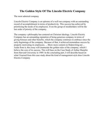 The Golden Style Of The Lincoln Electric Company
The most admired company
Lincoln Electric Company is an epitome of a well run company with an outstanding
record of accomplishment in terms of productivity. This success has achieved by
prioritizing the needs of its employees. Even the group of stockholders will be the
last order of priority of the company.
The company s philosophy has centered on Christian ideology. Lincoln Electric
Company has an astounding reputation of being generous company in terms of
giving bonuses and other benefits, which the company continues to embrace since the
early beginnings of the company. Because of that, it achieved tremendous success by
properly motivating its employees. ... Show more content on Helpwriting.net ...
Aside from it, this essay will enumerate the golden rules of the company, which I
believe the core of its success. This will base on the Case Study of Arthur Sharplin
from Harvard University in 1989. In the concluding part, I will describe based on
what I learned from this case study about the kind of management style does Lincoln
Electric Company
 