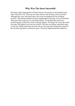 Why Was The Incas Successful
The Incas ruled a large portion of South America for just shy of one hundred years,
from 1438 until 1532. There are two main reasons why the Incas were successful.
Although they were successful rulers, they were not prepared for the European
invaders. The farming methods the Incas implemented at the time were revolutionary.
They grew their crops are in a controlled climate. The method they used was a
circular design in which the circles would get deeper. The deeper the circle, the cooler
the crops.The highest circle was the warmest. The idea was climate controlled crops
via the sun. Which means that once the sun set, the crops still retained the warmth of
the sun allowing them to continue to grow. The Incas implemented thIs method on
 