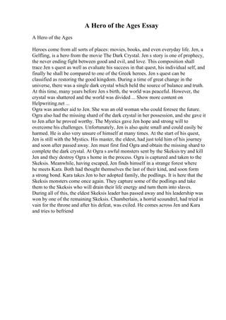 A Hero of the Ages Essay
A Hero of the Ages
Heroes come from all sorts of places: movies, books, and even everyday life. Jen, a
Gelfling, is a hero from the movie The Dark Crystal. Jen s story is one of prophecy,
the never ending fight between good and evil, and love. This composition shall
trace Jen s quest as well as evaluate his success in that quest, his individual self, and
finally he shall be compared to one of the Greek heroes. Jen s quest can be
classified as restoring the good kingdom. During a time of great change in the
universe, there was a single dark crystal which held the source of balance and truth.
At this time, many years before Jen s birth, the world was peaceful. However, the
crystal was shattered and the world was divided ... Show more content on
Helpwriting.net ...
Ogra was another aid to Jen. She was an old woman who could foresee the future.
Ogra also had the missing shard of the dark crystal in her possession, and she gave it
to Jen after he proved worthy. The Mystics gave Jen hope and strong will to
overcome his challenges. Unfortunately, Jen is also quite small and could easily be
harmed. He is also very unsure of himself at many times. At the start of his quest,
Jen is still with the Mystics. His master, the eldest, had just told him of his journey
and soon after passed away. Jen must first find Ogra and obtain the missing shard to
complete the dark crystal. At Ogra s awful monsters sent by the Skeksis try and kill
Jen and they destroy Ogra s home in the process. Ogra is captured and taken to the
Skeksis. Meanwhile, having escaped, Jen finds himself in a strange forest where
he meets Kara. Both had thought themselves the last of their kind, and soon form
a strong bond. Kara takes Jen to her adopted family, the podlings. It is here that the
Skeksis monsters come once again. They capture some of the podlings and take
them to the Skeksis who will drain their life energy and turn them into slaves.
During all of this, the eldest Skeksis leader has passed away and his leadership was
won by one of the remaining Skeksis. Chamberlain, a horrid scoundrel, had tried in
vain for the throne and after his defeat, was exiled. He comes across Jen and Kara
and tries to befriend
 