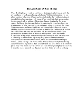 The And Cons Of Cell Phones
When deciding to give your teen a cell phone it s imperative that you research the
pro s and cons of adolescents having cell phones. With this information, you can
allow your teen to be more efficient and hopefully dodge the 7 mishaps that most
teens fall into when operating a cell phone. When a child hits their teen years they
become more involved with their friends than they do their family. So, we as
parents find that giving them a cell phone helps to modify their whereabouts and
gives us peace of mind knowing we can always get a hold of them and vise versa.
Since our teens are so focused on friends, having a cell phone has been a useful
tool in getting the instant gratitude that they are looking for. Unfortunately, studies
have shown there are many medical issues that will affect teens in their future
years as adults. Below is a list of the seven mishaps with a brief description.
1.Tendonitis: Many people who use a cell phone on a regular basis text daily; this
is a new way to communicate. By texting daily we will see more and more
individuals with tendonitis in their hands, which will cause arthritis and carpal
tunnel. 2.Stress: Having a cell phone can be stressful because many teens are very
vulnerable and it s important to them to have friends and to be able to fit in with their
peers. They want instant answers, instant responses. Having a cell phone causes teens
to be on the phone too much and they may lose their ability to work on anything
 