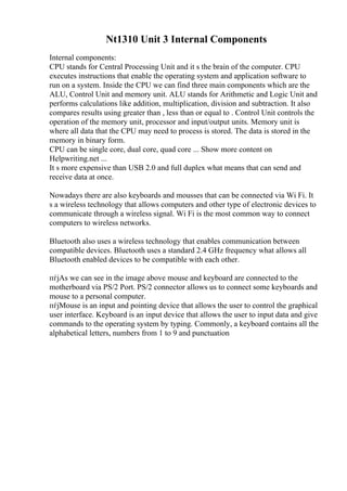 Nt1310 Unit 3 Internal Components
Internal components:
CPU stands for Central Processing Unit and it s the brain of the computer. CPU
executes instructions that enable the operating system and application software to
run on a system. Inside the CPU we can find three main components which are the
ALU, Control Unit and memory unit. ALU stands for Arithmetic and Logic Unit and
performs calculations like addition, multiplication, division and subtraction. It also
compares results using greater than , less than or equal to . Control Unit controls the
operation of the memory unit, processor and input/output units. Memory unit is
where all data that the CPU may need to process is stored. The data is stored in the
memory in binary form.
CPU can be single core, dual core, quad core ... Show more content on
Helpwriting.net ...
It s more expensive than USB 2.0 and full duplex what means that can send and
receive data at once.
Nowadays there are also keyboards and mousses that can be connected via Wi Fi. It
s a wireless technology that allows computers and other type of electronic devices to
communicate through a wireless signal. Wi Fi is the most common way to connect
computers to wireless networks.
Bluetooth also uses a wireless technology that enables communication between
compatible devices. Bluetooth uses a standard 2.4 GHz frequency what allows all
Bluetooth enabled devices to be compatible with each other.
пѓјAs we can see in the image above mouse and keyboard are connected to the
motherboard via PS/2 Port. PS/2 connector allows us to connect some keyboards and
mouse to a personal computer.
пѓјMouse is an input and pointing device that allows the user to control the graphical
user interface. Keyboard is an input device that allows the user to input data and give
commands to the operating system by typing. Commonly, a keyboard contains all the
alphabetical letters, numbers from 1 to 9 and punctuation
 