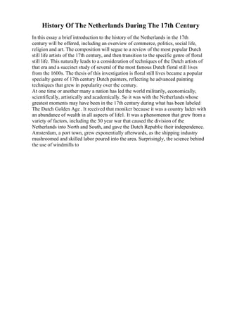 History Of The Netherlands During The 17th Century
In this essay a brief introduction to the history of the Netherlands in the 17th
century will be offered, including an overview of commerce, politics, social life,
religion and art. The composition will segue to a review of the most popular Dutch
still life artists of the 17th century, and then transition to the specific genre of floral
still life. This naturally leads to a consideration of techniques of the Dutch artists of
that era and a succinct study of several of the most famous Dutch floral still lives
from the 1600s. The thesis of this investigation is floral still lives became a popular
specialty genre of 17th century Dutch painters, reflecting he advanced painting
techniques that grew in popularity over the century.
At one time or another many a nation has led the world militarily, economically,
scientifically, artistically and academically. So it was with the Netherlandswhose
greatest moments may have been in the 17th century during what has been labeled
The Dutch Golden Age . It received that moniker because it was a country laden with
an abundance of wealth in all aspects of life1. It was a phenomenon that grew from a
variety of factors, including the 30 year war that caused the division of the
Netherlands into North and South, and gave the Dutch Republic their independence.
Amsterdam, a port town, grew exponentially afterwards, as the shipping industry
mushroomed and skilled labor poured into the area. Surprisingly, the science behind
the use of windmills to
 