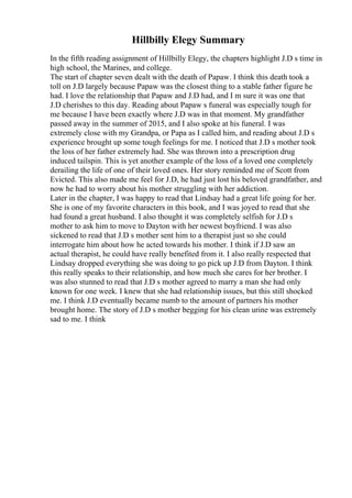 Hillbilly Elegy Summary
In the fifth reading assignment of Hillbilly Elegy, the chapters highlight J.D s time in
high school, the Marines, and college.
The start of chapter seven dealt with the death of Papaw. I think this death took a
toll on J.D largely because Papaw was the closest thing to a stable father figure he
had. I love the relationship that Papaw and J.D had, and I m sure it was one that
J.D cherishes to this day. Reading about Papaw s funeral was especially tough for
me because I have been exactly where J.D was in that moment. My grandfather
passed away in the summer of 2015, and I also spoke at his funeral. I was
extremely close with my Grandpa, or Papa as I called him, and reading about J.D s
experience brought up some tough feelings for me. I noticed that J.D s mother took
the loss of her father extremely had. She was thrown into a prescription drug
induced tailspin. This is yet another example of the loss of a loved one completely
derailing the life of one of their loved ones. Her story reminded me of Scott from
Evicted. This also made me feel for J.D, he had just lost his beloved grandfather, and
now he had to worry about his mother struggling with her addiction.
Later in the chapter, I was happy to read that Lindsay had a great life going for her.
She is one of my favorite characters in this book, and I was joyed to read that she
had found a great husband. I also thought it was completely selfish for J.D s
mother to ask him to move to Dayton with her newest boyfriend. I was also
sickened to read that J.D s mother sent him to a therapist just so she could
interrogate him about how he acted towards his mother. I think if J.D saw an
actual therapist, he could have really benefited from it. I also really respected that
Lindsay dropped everything she was doing to go pick up J.D from Dayton. I think
this really speaks to their relationship, and how much she cares for her brother. I
was also stunned to read that J.D s mother agreed to marry a man she had only
known for one week. I knew that she had relationship issues, but this still shocked
me. I think J.D eventually became numb to the amount of partners his mother
brought home. The story of J.D s mother begging for his clean urine was extremely
sad to me. I think
 