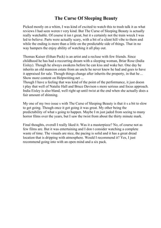 The Curse Of Sleeping Beauty
Picked mostly on a whim, I was kind of excited to watch this to trash talk it as what
reviews I had seen weren t very kind. But The Curse of Sleeping Beauty is actually
really watchable. Of course it isn t great, but it s certainly not the train wreck I was
led to believe. Parts were actually scary, with a bit of a silent hill vibe to them and
while the ending is more than a little on the predictable side of things. That in no
way hampers the enjoy ability of watching it all play out.
Thomas Kaiser (Ethan Peck) is an artist and a recluse with few friends. Since
childhood he has had a reccurring dream with a sleeping woman, Briar Rose (India
Eisley). Though he always awakens before he can kiss and wake her. One day he
inherits an old mansion estate from an uncle he never knew he had and goes to have
it appraised for sale. Though things change after inherits the property, in that he ...
Show more content on Helpwriting.net ...
Though I have a feeling that was kind of the point of the performance, it just doesn
t play that well of Natalie Hall and Bruce Davison s more serious and focus approach.
India Eisley is also bland, well right up until twist at the end when she actually does a
fair amount of shinning.
My one of my two issue s with The Curse of Sleeping Beauty is that it s a bit to slow
to get going. Though once it got going it was great. My other being the
predictability of what s going to happen. Maybe I m just jaded from seeing to many
horror films over the years, but I saw the twist from about the thirty minute mark.
Final thoughts, overall I really liked it. Was it a masterpiece? No, of course not as
few films are. But it was entertaining and I don t consider watching a complete
waste of time. The visuals are nice, the pacing is solid and it has a great dread
location that is dripping with atmosphere. Would I recommend it? Yes, I just
recommend going into with an open mind and a six pack.
 