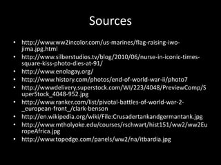 Sources
• http://www.ww2incolor.com/us-marines/flag-raising-iwo-
jima.jpg.html
• http://www.silberstudios.tv/blog/2010/06/nurse-in-iconic-times-
square-kiss-photo-dies-at-91/
• http://www.enolagay.org/
• http://www.history.com/photos/end-of-world-war-ii/photo7
• http://wwwdelivery.superstock.com/WI/223/4048/PreviewComp/S
uperStock_4048-952.jpg
• http://www.ranker.com/list/pivotal-battles-of-world-war-2-
_european-front_/clark-benson
• http://en.wikipedia.org/wiki/File:Crusadertankandgermantank.jpg
• http://www.mtholyoke.edu/courses/rschwart/hist151/ww2/ww2Eu
ropeAfrica.jpg
• http://www.topedge.com/panels/ww2/na/itbardia.jpg