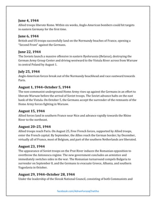 Allied troops liberate Rome. Within six weeks, Anglo-American bombers could hit targets
in eastern Germany for the first time.

June 4, 1944

British and US troops successfully land on the Normandy beaches of France, opening a
“Second Front” against the Germans.

June 6, 1944

The Soviets launch a massive offensive in eastern Byelorussia (Belarus), destroying the
German Army Group Center and driving westward to the Vistula River across from Warsaw
in central Poland by August 1.

June 22, 1944

Anglo-American forces break out of the Normandy beachhead and race eastward towards
Paris.

July 25, 1944

The non-communist underground Home Army rises up against the Germans in an effort to
liberate Warsaw before the arrival of Soviet troops. The Soviet advance halts on the east
bank of the Vistula. On October 5, the Germans accept the surrender of the remnants of the
Home Army forces fighting in Warsaw.

August 1, 1944–October 5, 1944

Allied forces land in southern France near Nice and advance rapidly towards the Rhine
River to the northeast.

August 15, 1944

Allied troops reach Paris. On August 25, Free French forces, supported by Allied troops,
enter the French capital. By September, the Allies reach the German border; by December,
virtually all of France, most of Belgium, and part of the southern Netherlands are liberated.

August 20–25, 1944

The appearance of Soviet troops on the Prut River induces the Romanian opposition to
overthrow the Antonescu regime. The new government concludes an armistice and
immediately switches sides in the war. The Romanian turnaround compels Bulgaria to
surrender on September 8, and the Germans to evacuate Greece, Albania, and southern
Yugoslavia in October.

August 23, 1944

Under the leadership of the Slovak National Council, consisting of both Communists and

August 29, 1944–October 28, 1944

facebook.com/AdnanFarooqChattha

 
