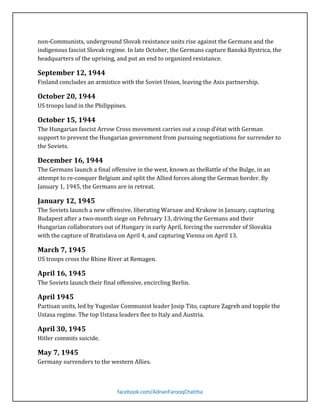 non-Communists, underground Slovak resistance units rise against the Germans and the
indigenous fascist Slovak regime. In late October, the Germans capture Banská Bystrica, the
headquarters of the uprising, and put an end to organized resistance.
Finland concludes an armistice with the Soviet Union, leaving the Axis partnership.

September 12, 1944

US troops land in the Philippines.

October 20, 1944

The Hungarian fascist Arrow Cross movement carries out a coup d’état with German
support to prevent the Hungarian government from pursuing negotiations for surrender to
the Soviets.

October 15, 1944

The Germans launch a final offensive in the west, known as theBattle of the Bulge, in an
attempt to re-conquer Belgium and split the Allied forces along the German border. By
January 1, 1945, the Germans are in retreat.

December 16, 1944

The Soviets launch a new offensive, liberating Warsaw and Krakow in January, capturing
Budapest after a two-month siege on February 13, driving the Germans and their
Hungarian collaborators out of Hungary in early April, forcing the surrender of Slovakia
with the capture of Bratislava on April 4, and capturing Vienna on April 13.

January 12, 1945

US troops cross the Rhine River at Remagen.

March 7, 1945

The Soviets launch their final offensive, encircling Berlin.

April 16, 1945

Partisan units, led by Yugoslav Communist leader Josip Tito, capture Zagreb and topple the
Ustasa regime. The top Ustasa leaders flee to Italy and Austria.

April 1945

Hitler commits suicide.

April 30, 1945

Germany surrenders to the western Allies.

May 7, 1945

facebook.com/AdnanFarooqChattha

 