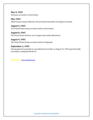 Germany surrenders to the Soviets.

May 9, 1945

Allied troops conquer Okinawa, the last island stop before the Japanese islands.

May 1945

The United States drops an atomic bomb on Hiroshima.

August 6, 1945

The Soviet Union declares war on Japan and invades Manchuria.

August 8, 1945

The United States drops an atomic bomb on Nagasaki.

August 9, 1945

Having agreed in principle to unconditional surrender on August 14, 1945, Japan formally
surrenders, ending World War II.

September 2, 1945

Sources:

www.ushmm.org

facebook.com/AdnanFarooqChattha

 