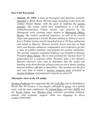 Post–Cold War period
 January 25, 1995: A team of Norwegian and American scientists
launched a Black Brant XII four-stage sounding rocket from the
Andøya Rocket Range, with the goal of studying the aurora
borealis. The rocket, which bore resemblance to a US Navy
submarine-launched Trident missile, was detected by the
Olenegorsk early warning radar station in Murmansk Oblast,
Russia. The rocket's predicted trajectory, as well as its overall
shape and appearance, led the Russian military to believe it was in
fact a Trident nuclear missile launched from a US Navy submarine
and aimed at Moscow. Russian nuclear forces were put on high
alert, and Russian submarine commanders were ordered to go into
a state of combat readiness and prepare for nuclear retaliation.
The nuclear weapons command briefcase was brought to Russian
President Boris Yeltsin, who in turn activated his "nuclear keys" in
preparation for a response strike. However, after a few minutes,
Russian observers were able to determine that the rocket was
heading away from Russian airspace and was not a threat, leading
Russian military officials to demobilize. This incident was the first
and only time in which a nuclear weapons state activated its
nuclear briefcase and prepared to launch an attack.[6]
Alternative views in the US media
Norman Podhoretz has suggested that the Cold War can be identified as
World War III because it was fought, although by proxy, on a global
scale, with the main combatants, the United States and later NATO, and
the Soviet Union and Warsaw Pact countries providing political,
military and economic support while not engaging in direct
combat.[citation needed]
 