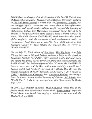 Eliot Cohen, the director of strategic studies at the Paul H. Nitze School
of Advanced International Studies at Johns Hopkins University, declared
in The Wall Street Journal, a month after the September 11 attacks, that
the struggle against terrorism was more than a law-enforcement
operation, and would require military conflict beyond the invasion of
Afghanistan. Cohen, like Marenches, considered World War III to be
history. "A less palatable but more accurate name is World War IV," he
wrote. "The Cold War was World War III, which reminds us that not all
global conflicts entail the movement of multi-million-man armies, or
conventional front lines on a map."[7] In a 2006 interview, U.S.
President George W. Bush labeled the ongoing War on Terror as
"World War III".[8]
On the July 10, 2006 edition of Fox News' The Big Story, host John
Gibson interviewed Michael Ledeen, resident scholar at the American
Enterprise Institute For Public Policy Research (AEI), and said "some
are calling the global war on terror something else, something more like
World War III." But Ledeen responded that "it's more like World War IV
because there was a Cold War, which was certainly a world war."
Ledeen added that "probably the start of it [World War IV] was the
Iranian revolution of 1979." Similarly, on the May 24, 2011 edition of
CNBC's Kudlow and Company, host Lawrence Kudlow, discussing a
book by former deputy Under-Secretary of Defense Jed Babbin, said
"World War IV is the terror war, and war with China would be World
War V."[9]
In 1989, CIA original operative, Miles Copeland, wrote that in the
future, World War Three would occur when "Soviet Russia" dupes the
United States and Israel into waging a self-destructive war with the
Muslim/Arab world.[10]
 