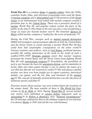 World War III is a common theme in popular culture. Since the 1940s,
countless books, films, and television programmes have used the theme
of nuclear weapons and a third global war.[1] The presence of the Soviet
Union as an international rival armed with nuclear weapons created a
persistent fear in the United States. There was a pervasive dread of a
nuclear World War III, and popular culture reveals the fears of the
public at the time.[2] This theme in the arts was also a way of exploring a
range of issues far beyond nuclear war.[3] The historian Spencer R.
Weart called nuclear weapons a "symbol for the worst of modernity."[1]
During the Cold War, concepts such as mutual assured destruction
(MAD) led lawmakers and government officials in both the United States
and the Soviet Union to avoid entering a nuclear World War III that
could have had catastrophic consequences on the entire world.[4]
Various scientists and authors, such as Carl Sagan, predicted massive,
possibly life ending destruction of the earth as the result of such a
conflict.[citation needed] Strategic analysts assert that nuclear weapons
prevented the United States and the Soviet Union from fighting World
War III with conventional weapons.[5] Nevertheless, the possibility of
such a war became the basis for speculative fiction, and its simulation in
books, films and video games became a way to explore the issues of a
war that has thus far not occurred in reality.[4] The only places a global
nuclear war have ever been fought are in expert scenarios, theoretical
models, war games, and the art, film, and literature of the nuclear
age.[6] The concept of mutually assured destruction was also the focus of
numerous movies and films.[4]
Prescient stories about nuclear war were written before the invention of
the atomic bomb. The most notable of these is The World Set Free,
written by H. G. Wells in 1914. During World War II, several nuclear
war stories were published in science fiction magazines such as
Astounding.[6] In Robert A. Heinlein's story "Solution Unsatisfactory"
the US develops radioactive dust as the ultimate weapon of war and uses
it to destroy Berlin in 1945 and end the war with Germany.
 