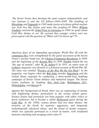 The Soviet Union then develops the same weapon independently, and
war between it and the US follows.[citation needed] The bombing of
Hiroshima and Nagasaki in 1945 made stories of a future global nuclear
war look less like fiction and more like prophecy.[6] When William
Faulkner received the Nobel Prize in Literature in 1949, he spoke about
Cold War themes in art. He worried that younger writers were too
preoccupied with the question of "When will I be blown up?"[7]
American fears of an impending apocalyptic World War III with the
communist bloc were strengthened by the quick succession of the Soviet
Union’s nuclear bomb test, the Chinese Communist Revolution in 1949,
and the beginning of the Korean War in 1950. Pundits named the era
"the age of anxiety", after W. H. Auden.[2] In 1951, an entire issue of
Collier's magazine was devoted to a fictional account of World War III.
The issue was entitled "Preview of the War We Do Not Want". In the
magazine, war begins when the Red Army invades Yugoslavia and the
United States responds by conducting a three-month-long bombing
campaign of Soviet Union military and industrial targets. The Soviet
Union retaliates by bombing New York City, Washington, D.C.,
Philadelphia, and Detroit.[8]
Against this background of dread, there was an outpouring of cinema
with frightening themes, particularly in the science fiction genre.
Science fiction had previously not been popular with either critics or
movie audiences, but it became a viable Hollywood genre during the
Cold War. In the 1950s, science fiction had two main themes: the
invasion of the Earth by superior, aggressive, and frequently
technologically advanced aliens; and the dread of atomic weapons,
which was typically portrayed as a revolt of nature, with irradiated
monsters attacking and ravaging entire cities.[2]
 