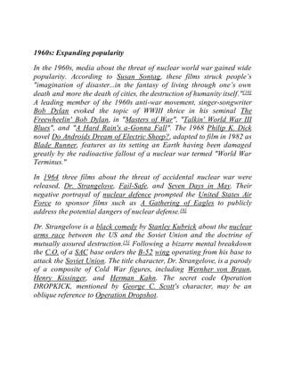 1960s: Expanding popularity
In the 1960s, media about the threat of nuclear world war gained wide
popularity. According to Susan Sontag, these films struck people’s
"imagination of disaster...in the fantasy of living through one’s own
death and more the death of cities, the destruction of humanity itself."[10]
A leading member of the 1960s anti-war movement, singer-songwriter
Bob Dylan evoked the topic of WWIII thrice in his seminal The
Freewheelin' Bob Dylan, in "Masters of War", "Talkin' World War III
Blues", and "A Hard Rain's a-Gonna Fall". The 1968 Philip K. Dick
novel Do Androids Dream of Electric Sheep?, adapted to film in 1982 as
Blade Runner, features as its setting an Earth having been damaged
greatly by the radioactive fallout of a nuclear war termed "World War
Terminus."
In 1964 three films about the threat of accidental nuclear war were
released, Dr. Strangelove, Fail-Safe, and Seven Days in May. Their
negative portrayal of nuclear defence prompted the United States Air
Force to sponsor films such as A Gathering of Eagles to publicly
address the potential dangers of nuclear defense.[6]
Dr. Strangelove is a black comedy by Stanley Kubrick about the nuclear
arms race between the US and the Soviet Union and the doctrine of
mutually assured destruction.[5] Following a bizarre mental breakdown
the C.O. of a SAC base orders the B-52 wing operating from his base to
attack the Soviet Union. The title character, Dr. Strangelove, is a parody
of a composite of Cold War figures, including Wernher von Braun,
Henry Kissinger, and Herman Kahn. The secret code Operation
DROPKICK, mentioned by George C. Scott's character, may be an
oblique reference to Operation Dropshot.
 