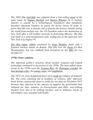 The 1964 film Fail-Safe was adapted from a best-selling novel of the
same name by Eugene Burdick and Harvey Wheeler. In it, nuclear
disaster is caused by a technological breakdown that mistakenly
launches American bombers to attack the Soviet Union. In order to
prove that this was a mistake and to placate the Soviets, thereby saving
the world from nuclear war, the US President orders the destruction of
New York after a US bomber succeeds in destroying Moscow. The film
was made in a semi-documentary style, ending just as the explosion over
New York City begins.[10]
The War Game (1965), produced by Peter Watkins, deals with a
fictional nuclear attack on Britain. This film won the Oscar for Best
Documentary, but was withheld from broadcast by the BBC for two
decades.[11]
1970s: Fears continue
The American public's concerns about nuclear weapons and related
technology continued to be present in the 1970s. The most talked about
events in the 1970s were the Vietnam War, the Watergate scandal, the
Iran hostage crisis, the energy crisis, and stagflation.
The 1973 oil crisis heightened fears of an peak oil collapse of domestic
life. The crisis rationing led to incidents of violence, after American
truck drivers nationwide chose to strike for two days in December 1973
because they objected to the amount of supplies the government had
rationed for their industry. In Pennsylvania and Ohio, non-striking
truckers were shot at by striking truckers, and in Arkansas, trucks of
non-strikers were attacked with bombs
 