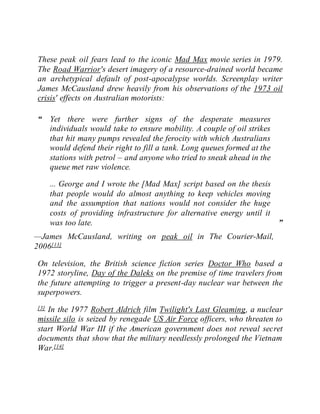 These peak oil fears lead to the iconic Mad Max movie series in 1979.
The Road Warrior's desert imagery of a resource-drained world became
an archetypical default of post-apocalypse worlds. Screenplay writer
James McCausland drew heavily from his observations of the 1973 oil
crisis' effects on Australian motorists:
“ Yet there were further signs of the desperate measures
individuals would take to ensure mobility. A couple of oil strikes
that hit many pumps revealed the ferocity with which Australians
would defend their right to fill a tank. Long queues formed at the
stations with petrol – and anyone who tried to sneak ahead in the
queue met raw violence.
... George and I wrote the [Mad Max] script based on the thesis
that people would do almost anything to keep vehicles moving
and the assumption that nations would not consider the huge
costs of providing infrastructure for alternative energy until it
was too late. ”
—James McCausland, writing on peak oil in The Courier-Mail,
2006[13]
On television, the British science fiction series Doctor Who based a
1972 storyline, Day of the Daleks on the premise of time travelers from
the future attempting to trigger a present-day nuclear war between the
superpowers.
[3] In the 1977 Robert Aldrich film Twilight's Last Gleaming, a nuclear
missile silo is seized by renegade US Air Force officers, who threaten to
start World War III if the American government does not reveal secret
documents that show that the military needlessly prolonged the Vietnam
War.[14]
 