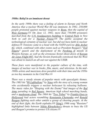 1980s: Belief in an imminent threat
In the early 1980s there was a feeling of alarm in Europe and North
America that a nuclear World War III was imminent. In 1982, 250,000
people protested against nuclear weapons in Bonn, then the capital of
West Germany.[15] On June 12, 1982, more than 750,000 protesters
marched from the U.N. headquarters building to Central Park in New
York to call for a Nuclear Freeze.[16] The public accepted the
technological certainty of nuclear war, but did not have faith in nuclear
defence.[6] Tensions came to a head with the NATO exercise Able Archer
83, which, combined with other events such as President Reagan's "Evil
Empire" speech and the deployment of the Pershing II missile in
Western Europe, as well as the erroneous Soviet shoot-down of Korean
Air Lines Flight 007, had the Soviets frantically convinced that the West
was about to launch an all-out war against the USSR.
These fears were manifested in the popular culture of the time, with
images of nuclear war in books, film, music, and television. In the mid-
1980s artists and musicians drew parallels with their time and the 1950s
as two key moments in the Cold War.[7]
There was a steady stream of popular music with apocalyptic themes.
The 1983 hit "99 Luftballons" by Nena tells the story of a young woman
who accidentally triggers a nuclear holocaust by releasing balloons.
The music video for "Sleeping with the Enemy" had images of the Red
Army parading in Red Square, American high school marching bands,
and a mushroom cloud. The 1984 hit "Two Tribes" by Frankie Goes to
Hollywood had actors resembling Konstantin Chernenko and Ronald
Reagan fighting each other amidst a group of cheering people. At the
end of their fight, the Earth explodes.[15] Sting's 1986 song "Russians"
highlighted links between Nikita Khrushchev's threats to bury the US
and Reagan's promise to protect US citizens.[7]
 
