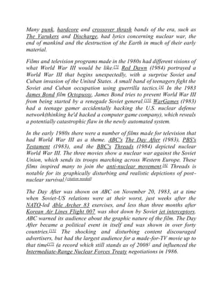 Many punk, hardcore and crossover thrash bands of the era, such as
The Varukers and Discharge, had lyrics concerning nuclear war, the
end of mankind and the destruction of the Earth in much of their early
material.
Films and television programs made in the 1980s had different visions of
what World War III would be like.[7] Red Dawn (1984) portrayed a
World War III that begins unexpectedly, with a surprise Soviet and
Cuban invasion of the United States. A small band of teenagers fight the
Soviet and Cuban occupation using guerrilla tactics.[4] In the 1983
James Bond film Octopussy, James Bond tries to prevent World War III
from being started by a renegade Soviet general.[15] WarGames (1983)
had a teenage gamer accidentally hacking the U.S. nuclear defense
network(thinking he'd hacked a computer game company), which reveals
a potentially catastrophic flaw in the newly automated system.
In the early 1980s there were a number of films made for television that
had World War III as a theme. ABC's The Day After (1983), PBS's
Testament (1983), and the BBC's Threads (1984) depicted nuclear
World War III. The three movies show a nuclear war against the Soviet
Union, which sends its troops marching across Western Europe. These
films inspired many to join the anti-nuclear movement.[6] Threads is
notable for its graphically disturbing and realistic depictions of post-
nuclear survival.[citation needed]
The Day After was shown on ABC on November 20, 1983, at a time
when Soviet-US relations were at their worst, just weeks after the
NATO-led Able Archer 83 exercises, and less than three months after
Korean Air Lines Flight 007 was shot down by Soviet jet interceptors.
ABC warned its audience about the graphic nature of the film. The Day
After became a political event in itself and was shown in over forty
countries.[15] The shocking and disturbing content discouraged
advertisers, but had the largest audience for a made-for-TV movie up to
that time[17] (a record which still stands as of 2008] and influenced the
Intermediate-Range Nuclear Forces Treaty negotiations in 1986.
 