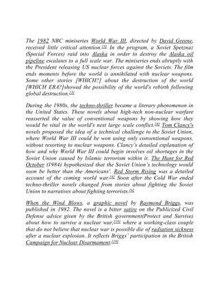 The 1982 NBC miniseries World War III, directed by David Greene,
received little critical attention.[3] In the program, a Soviet Spetznaz
(Special Forces) raid into Alaska in order to destroy the Alaska oil
pipeline escalates to a full scale war. The miniseries ends abruptly with
the President releasing US nuclear forces against the Soviets. The film
ends moments before the world is annihilated with nuclear weapons.
Some other stories [WHICH?] about the destruction of the world
[WHICH ERA?]showed the possibility of the world's rebirth following
global destruction.[3]
During the 1980s, the techno-thriller became a literary phenomenon in
the United States. These novels about high-tech non-nuclear warfare
reasserted the value of conventional weapons by showing how they
would be vital in the world's next large scale conflict.[6] Tom Clancy's
novels proposed the idea of a technical challenge to the Soviet Union,
where World War III could be won using only conventional weapons,
without resorting to nuclear weapons. Clancy’s detailed explanation of
how and why World War III could begin involves oil shortages in the
Soviet Union caused by Islamic terrorism within it. The Hunt for Red
October (1984) hypothesized that the Soviet Union’s technology would
soon be better than the Americans'. Red Storm Rising was a detailed
account of the coming world war.[4] Soon after the Cold War ended
techno-thriller novels changed from stories about fighting the Soviet
Union to narratives about fighting terrorists.[6]
When the Wind Blows, a graphic novel by Raymond Briggs, was
published in 1982. The novel is a bitter satire on the Publicized Civil
Defense advice given by the British government(Protect and Survive)
about how to survive a nuclear war,[18] where a working-class couple
that do not believe that nuclear war is possible die of radiation sickness
after a nuclear explosion. It reflects Briggs’ participation in the British
Campaign for Nuclear Disarmament.[19]
 