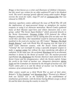 Briggs is best known as a writer and illustrator of children’s literature,
but this novel was written for an older audience[18] and is his bleakest
work. The novel’s message greatly affected young adult readers. Briggs
rewrote the novel for radio, stage,[19] and an animated film that was
released in 1986.[20]
American superhero comics addressed the issue of World War III with
the implications of super-powered beings as metaphors for nuclear
weapons or using it as character motivation. Marvel Comics gathered
many of their Russian super-hero and villain characters into a new
group, called "The Soviet Super-Soldiers" which answered directly to
the Soviet Government. Uncanny X-Men #150 featured the villain
Magneto justifying a takeover bid by stating that if he not take over the
world then and there, that mutantkind would be destroyed along with
mankind in the event of a nuclear war. DC Comics' "Batman: The Dark
Knight Returns" ends with World War III erupting over the issue of a
small Latin American country, with the Soviet Union effectively
"winning" the war overnight by using a specially designed weapon to
make a nuclear winter but without the mass murdering side-effects of
radiation. In the same year, the acclaimed Watchmen (set in an alternate
timeline) is driven by the threat of nuclear war: the nuclear-powered
superhuman Dr. Manhattan has become America's main deterrent to the
Soviet Union and his disappearance, which the Soviets exploit, brings
the world to the brink of nuclear war. Antagonist characters Adrian
Veidt and the Comedian are haunted by the thought of nuclear war, and
Veidt's entire plot is to end the threat of nuclear war by faking the
existence of an extraterrestrial threat. [21]
Other comics would use a third World War as part of their plots:
Britain's "V For Vendetta" and Strontium Dog's "Portrait of a Mutant"
both use nuclear war as the backdrop for the establishment of
totalitarian governments, with the former having Britain escape a direct
hit and the latter showing the country in ruins.[22]
 