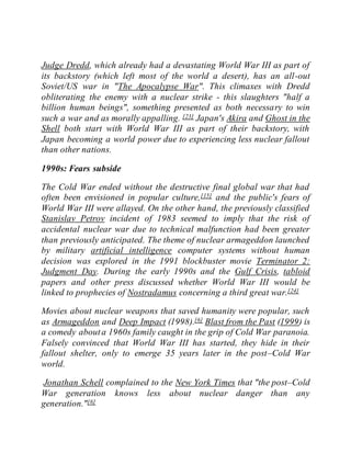 Judge Dredd, which already had a devastating World War III as part of
its backstory (which left most of the world a desert), has an all-out
Soviet/US war in "The Apocalypse War". This climaxes with Dredd
obliterating the enemy with a nuclear strike - this slaughters "half a
billion human beings", something presented as both necessary to win
such a war and as morally appalling. [23] Japan's Akira and Ghost in the
Shell both start with World War III as part of their backstory, with
Japan becoming a world power due to experiencing less nuclear fallout
than other nations.
1990s: Fears subside
The Cold War ended without the destructive final global war that had
often been envisioned in popular culture,[15] and the public's fears of
World War III were allayed. On the other hand, the previously classified
Stanislav Petrov incident of 1983 seemed to imply that the risk of
accidental nuclear war due to technical malfunction had been greater
than previously anticipated. The theme of nuclear armageddon launched
by military artificial intelligence computer systems without human
decision was explored in the 1991 blockbuster movie Terminator 2:
Judgment Day. During the early 1990s and the Gulf Crisis, tabloid
papers and other press discussed whether World War III would be
linked to prophecies of Nostradamus concerning a third great war.[24]
Movies about nuclear weapons that saved humanity were popular, such
as Armageddon and Deep Impact (1998).[6] Blast from the Past (1999) is
a comedy abouta 1960s family caught in the grip of Cold War paranoia.
Falsely convinced that World War III has started, they hide in their
fallout shelter, only to emerge 35 years later in the post–Cold War
world.
Jonathan Schell complained to the New York Times that "the post–Cold
War generation knows less about nuclear danger than any
generation."[6]
 