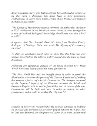 Royal Canadian Navy. The British Library has confirmed in writing to
me that such a document has never been in their possession.
Furthermore, in Carr's book, Satan, Prince of this World, Carr includes
the following footnote:
"The Keeper of Manuscripts recently informed the author that this letter
is NOT catalogued in the British Museum Library. It seems strange that
a man of Cardinal Rodriguez's knowledge should have said that it WAS
in 1925".
It appears that Carr learned about this letter from Cardinal Caro y
Rodriguez of Santiago, Chile, who wrote The Mystery of Freemasonry
Unveiled.
To date, no conclusive proof exists to show that this letter was ever
written. Nevertheless, the letter is widely quoted and the topic of much
discussion.
Following are apparently extracts of the letter, showing how Three
World Wars have been planned for many generations.
"The First World War must be brought about in order to permit the
Illuminati to overthrow the power of the Czars in Russia and of making
that country a fortress of atheistic Communism. The divergences caused
by the "agentur" (agents) of the Illuminati between the British and
Germanic Empires will be used to foment this war. At the end of the war,
Communism will be built and used in order to destroy the other
governments and in order to weaken the religions." 2
Students of history will recognize that the political alliances of England
on one side and Germany on the other, forged between 1871 and 1898
by Otto von Bismarck, co-conspirator of Albert Pike, were instrumental
 