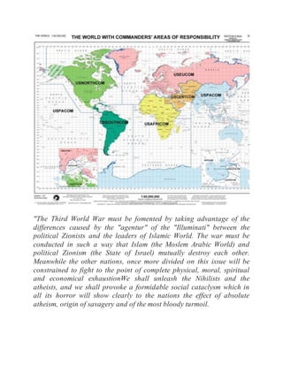 "The Third World War must be fomented by taking advantage of the
differences caused by the "agentur" of the "Illuminati" between the
political Zionists and the leaders of Islamic World. The war must be
conducted in such a way that Islam (the Moslem Arabic World) and
political Zionism (the State of Israel) mutually destroy each other.
Meanwhile the other nations, once more divided on this issue will be
constrained to fight to the point of complete physical, moral, spiritual
and economical exhaustionWe shall unleash the Nihilists and the
atheists, and we shall provoke a formidable social cataclysm which in
all its horror will show clearly to the nations the effect of absolute
atheism, origin of savagery and of the most bloody turmoil.
 