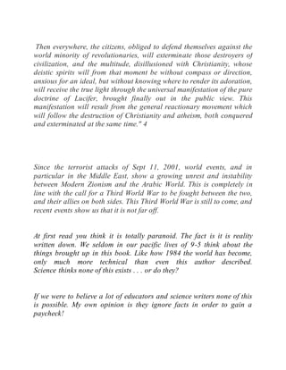 Then everywhere, the citizens, obliged to defend themselves against the
world minority of revolutionaries, will exterminate those destroyers of
civilization, and the multitude, disillusioned with Christianity, whose
deistic spirits will from that moment be without compass or direction,
anxious for an ideal, but without knowing where to render its adoration,
will receive the true light through the universal manifestation of the pure
doctrine of Lucifer, brought finally out in the public view. This
manifestation will result from the general reactionary movement which
will follow the destruction of Christianity and atheism, both conquered
and exterminated at the same time." 4
Since the terrorist attacks of Sept 11, 2001, world events, and in
particular in the Middle East, show a growing unrest and instability
between Modern Zionism and the Arabic World. This is completely in
line with the call for a Third World War to be fought between the two,
and their allies on both sides. This Third World War is still to come, and
recent events show us that it is not far off.
At first read you think it is totally paranoid. The fact is it is reality
written down. We seldom in our pacific lives of 9-5 think about the
things brought up in this book. Like how 1984 the world has become,
only much more technical than even this author described.
Science thinks none of this exists . . . or do they?
If we were to believe a lot of educators and science writers none of this
is possible. My own opinion is they ignore facts in order to gain a
paycheck!
 