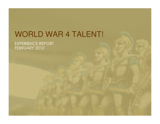 WORLD WAR 4 TALENT!
EXPERIENCE REPORT
FEBRUARY 2012
 