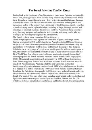 The Israel Palestine Conflict Essay
Dating back to the beginning of the 20th century, Israel s and Palestine s relationship
took a turn, causing wars to break out and many unnecessary deaths to occur. Since
then, things have changed greatly, and I don t believe the conflict between them can
currently be solved. The friction between these two countries and religions is still
increasing, and so is the hostility that s contained by the Palestinian people. Israelhas
committed many human rights violations, including killings, beatings, torture, and
shootings at unarmed civilians; this includes children. Palestinians have no state or
army, but only weapons such as bombs, knives, rocks, and many youths who are
willing to die by using them against the Israeli troops.
The Israeli ... Show more content on Helpwriting.net ...
These two groups have lived together for thousands of years, and things started
heating up during the 20th and 21st centuries. According to the Bible and Quran, a
sacred text of Islam, these two groups are actually close family members ; they are
descendants of Abraham s children Isaac and Ishmael. Because of this, there is a
belief that these two groups of people were usually peaceful with each other prior to
the 20th century.The start of the conflict was due to many unsolved issues after the
First World War. One of these unsolved issues was immigration of thousands of
Jewish people to the British Mandate Palestine known as the Zionist Project (1920
1930). This caused unrest in the Arab community. In 1937, a Royal Commission
from Britain suggested that the land be divided up into a Jewish state and an Arab
one. Both Palestinians and Arabs rejected this and wanted an end the the
immigration. Opposing violence continued until 1938 when reinforcements from the
UK stepped in to end it. Then around 1948 was when it became a conflict between
Israel and the Palestinian Arab people. In 1956, there was an Israeli attack on Egypt,
in collaboration with France and Britain. Then around 1967 was when the Arab
Israeli War started. This was when Israel launched an air attack on Egypt, Jordan, and
Syria in response to the request by the Egyptian President, Nasser, that the UN
withdraw its forces from the Egyptian territory and the buildup of Arab armies along
 