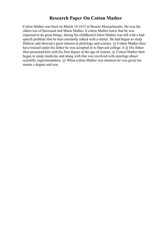 Research Paper On Cotton Mather
Cotton Mather was born on March 19,1633 in Boston Massachusetts. He was the
oldest son of Increased and Maria Mather. $ cotton Mather knew that he was
expected to do great things. during his childhood Cotton Mather was left with a bad
speech problem that he had constantly talked with a stutter. He had begun to study
Hebrew and showed a great interest in philology and science. @ Cotton Mather then
have trained under his father he was accepted in to Harvard college. $ @ His father
then presented him with his first degree at the age of sixteen. @ Cotton Mather then
began to study medicine and along with that was involved with meetings about
scientific experimentation. @ When cotton Mather was nineteen he was given his
master s degree and was
 