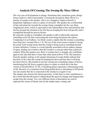 Analysis Of Crossing The Swamp By Mary Oliver
The very core of development is change. Sometimes bad, sometimes good, change
always leads to a shift in personality. Crossing the Swamp by Mary Oliver is a
journey of escape as the speaker, who is in a struggle to improve herself, is
desperately fighting to come to a place of salvation. The speaker has a relationship
of fear and animosity towards the swamp, being a metaphor for the very thing
weighing her down, which is equivalent to the relationship of fear and animosity that
she has towards the elements in her life that are keeping her from self growth, and is
exemplified through her precise diction.
By using the swamp as a metaphor, the speaker is able to physically represent
something in her life that is preventing her from being the person she aspires.
Comparing it to an Endless,/ wet thick/ cosmos, implies that the swamp is something
more than just a swamp (Oliver 1 3). The use of the word cosmos instead of saying
the actual word swamp means that the swamp is being used as something beyond
its basic definition. Cosmos is a word typically associated with an endless expanse
of space, leading one to believe that the swamp is a concept rather than a physical
wetland. When the speaker says, Here/ is swamp, here/ is struggle, she contributes
again to this idea that there is more than what seems (Oliver 9 10). The transition
from the speaker sinking, to the speaker dreaming of escape further indicate that
she does, in fact, hate the swamp for keeping her down and fear that it will keep
her down forever. She intends to turn her swamp into a breathing/ palace of leaves,
transforming her life from a negative place to a place in which she is the best
version of herself (Oliver 35 36). A breathing palace represents a shimmering castle
of life. Because it is a transition from being pulled down to attempting to lift herself,
one can assume that she is connected to the swamp in a negative way.
The speaker also chooses her diction precisely, so that there is clear contribution to
the overall idea that the poem is indeed about the quest for change and longing from
escape from the swamp. Two very different forms of description are used to
represent this source of dread: once by the simple name, swamp, and
 