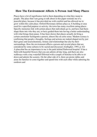 How The Environment Affects A Person And Many Places
Places have a lot of significance tied to them depending on what they mean to
people. The place that I am going to talk about in this paper reminds me of a
peaceful place, because it has provided me with comfort and has allowed me to
grow within this calm place. Oxford Dictionary defines place as A building or area
used for a specified purpose or activity: the town has many excellent eating places .
Specific memories link with certain places that individuals go to, and have had them
shape them into who they are, or have guided them into having a better understanding
with what brings them peace. It has been shown that places actually do bring a
certain emotionor feelingonto a person, almost like an extra sense. Modern science is
confirming that people s thoughts, feelings and actions are indeed shaped not by just
their genes and neurochemistry, history and relationships but also by their
surroundings. How the environment affects a person and several places that are
considered by some cultures to be sacred and discussed. (Gallagher, 1993, p. 62)
A place that has an importance to me is the park behind Parkwood hospital. It has a
field with beautiful flowers that you can admire all day long, and there are also
walkways with a tiny waterfall followed with a couple of benches to be able to sit
down and admire the scenery. On the other side of it, there are picnic tables and
areas for families to come together and spend time with each other while admiring the
outdoors and
 