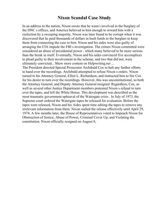 Nixon Scandal Case Study
In an address to the nation, Nixon swore that he wasn t involved in the burglary of
the DNC s offices, and America believed in him enough to reward him with a
reelection by a sweeping majority. Nixon was later found to be corrupt when it was
discovered that he paid thousands of dollars in hush funds to the burglars to keep
them from connecting the case to him. Nixon and his aides were also guilty of
arranging the CIA impede the FBI s investigation. The crimes Nixon committed were
considered an abuse of presidential power , which many believed to be more serious
than the break in itself. Eventually, Nixon and his aides convinced five accomplices
to plead guilty to their involvement in the scheme, and two that did not, were
ultimately convicted... Show more content on Helpwriting.net ...
The President directed Special Prosecutor Archibald Cox to halt any further efforts
to hand over the recordings. Archibald attempted to refuse Nixon s orders. Nixon
turned to his Attorney General, Elliot L. Richardson, and instructed him to fire Cox
for his desire to turn over the recordings. However, this was unconstitutional, so both
the Attorney General, and Deputy Attorney General resigned. Regardless, Cox, as
well as several other Justice Department members protested Nixon s refusal to turn
over the tapes, and left the White House. This development was described as the
most traumatic government upheaval of the Watergate crisis . In July of 1973, the
Supreme court ordered the Watergate tapes be released for evaluation. Before the
tapes were released, Nixon and his Aides spent time editing the tapes to remove any
irrelevant information from them. Nixon stalled the release effectively until April 29,
1974. A few months later, the House of Representatives voted to Impeach Nixon for
Obstruction of Justice, Abuse of Power, Criminal Cover Up, and Violating the
constitution. Nixon officially resigned on August 8,
 