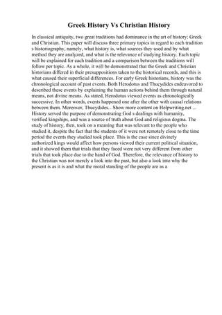 Greek History Vs Christian History
In classical antiquity, two great traditions had dominance in the art of history: Greek
and Christian. This paper will discuss three primary topics in regard to each tradition
s historiography, namely, what history is, what sources they used and by what
method they are analyzed, and what is the relevance of studying history. Each topic
will be explained for each tradition and a comparison between the traditions will
follow per topic. As a whole, it will be demonstrated that the Greek and Christian
historians differed in their presuppositions taken to the historical records, and this is
what caused their superficial differences. For early Greek historians, history was the
chronological account of past events. Both Herodotus and Thucydides endeavored to
described these events by explaining the human actions behind them through natural
means, not divine means. As stated, Herodotus viewed events as chronologically
successive. In other words, events happened one after the other with causal relations
between them. Moreover, Thucydides... Show more content on Helpwriting.net ...
History served the purpose of demonstrating God s dealings with humanity,
verified kingships, and was a source of truth about God and religious dogma. The
study of history, then, took on a meaning that was relevant to the people who
studied it, despite the fact that the students of it were not remotely close to the time
period the events they studied took place. This is the case since divinely
authorized kings would affect how persons viewed their current political situation,
and it showed them that trials that they faced were not very different from other
trials that took place due to the hand of God. Therefore, the relevance of history to
the Christian was not merely a look into the past, but also a look into why the
present is as it is and what the moral standing of the people are as a
 