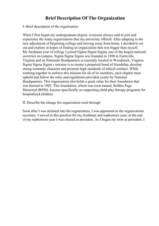 Brief Description Of The Organization
I. Brief description of the organization
When I first began my undergraduate degree, everyone always said to join and
experience the many organizations that my university offered. After adapting to the
new adjustment of beginning college and moving away from home, I decided to set
out and explore in hopes of finding an organization that was bigger than myself.
My freshman year of college I joined Sigma Sigma Sigma, one of the largest national
sororities on campus. Sigma Sigma Sigma was founded in 1898 in Farmville,
Virginia and its Nationals Headquarters is currently located in Woodstock, Virginia.
Sigma Sigma Sigma s mission is to ensure a perpetual bond of friendship, develop
strong womanly character and promote high standards of ethical conduct. While
working together to enforce this mission for all of its members, each chapter must
uphold and follow the rules and regulations provided yearly by National
Headquarters. This organization also holds a great value for their foundation that
was formed in 1992. This foundation, which was soon named, Robbie Page
Memorial (RPM), focuses specifically on supporting child play therapy programs for
hospitalized children.
II. Describe the change the organization went through
Soon after I was initiated into the organization, I was appointed as the organizations
secretary. I served in this position for my freshman and sophomore year; at the end
of my sophomore year I was elected as president. As I began my term as president, I
 