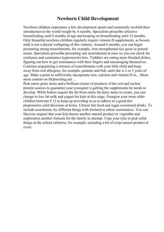 Newborn Child Development
Newborn children experience a few development spurts and commonly twofold their
introduction to the world weight by 4 months. Specialists prescribe selective
breastfeeding until 6 months of age and keeping on breastfeeding until 12 months.
Only breastfed newborn children regularly require vitamin D supplements, as bosom
milk is not a decent wellspring of this vitamin. Around 6 months, you can begin
presenting strong nourishments, for example, iron strengthened rice grain or pureed
meats. Specialists prescribe presenting one nourishment at once so you can check for
resilience and sustenance hypersensitivities. Toddlers are eating more blended dishes,
figuring out how to get sustenances with their fingers and encouraging themselves.
Continue acquainting a mixture of nourishments with your little child and keep
away from real allergens, for example, peanuts and fish, until she is 2 or 3 years of
age. Make a point to sufficiently incorporate iron, calcium and vitamin D in... Show
more content on Helpwriting.net ...
Pick entire grain items and a brilliant cluster of products of the soil and incline
protein sources to guarantee your youngster is getting the supplements he needs to
develop. While babies require the fat from entire fat dairy items to create, you can
change to low fat milk and yogurt for kids at this stage. Energize your more older
children between 9 12 to keep up providing so as to adhere to a good diet
propensities solid decisions at home. Utmost fast food and sugar sweetened drinks. To
include assortment, try different things with distinctive ethnic sustenances. You can
likewise request that your kid choose another natural product or vegetable and
exploration another formula for the family to attempt. Urge your tyke to pick solid
things at the school cafeteria, for example, including a bit of crisp natural product at
every
 
