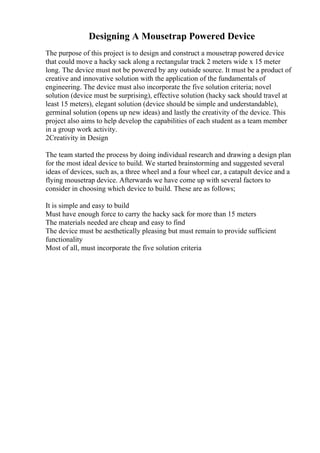 Designing A Mousetrap Powered Device
The purpose of this project is to design and construct a mousetrap powered device
that could move a hacky sack along a rectangular track 2 meters wide x 15 meter
long. The device must not be powered by any outside source. It must be a product of
creative and innovative solution with the application of the fundamentals of
engineering. The device must also incorporate the five solution criteria; novel
solution (device must be surprising), effective solution (hacky sack should travel at
least 15 meters), elegant solution (device should be simple and understandable),
germinal solution (opens up new ideas) and lastly the creativity of the device. This
project also aims to help develop the capabilities of each student as a team member
in a group work activity.
2Creativity in Design
The team started the process by doing individual research and drawing a design plan
for the most ideal device to build. We started brainstorming and suggested several
ideas of devices, such as, a three wheel and a four wheel car, a catapult device and a
flying mousetrap device. Afterwards we have come up with several factors to
consider in choosing which device to build. These are as follows;
It is simple and easy to build
Must have enough force to carry the hacky sack for more than 15 meters
The materials needed are cheap and easy to find
The device must be aesthetically pleasing but must remain to provide sufficient
functionality
Most of all, must incorporate the five solution criteria
 
