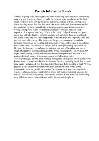 Pretzels Informative Speech
Today I m going to be speaking to you about something very important, something
very near and dear to my heart: pretzels. Pretzels are quite simply one of the best
snack foods out there they re delicious, nutritious, and are just fun. Some people
claim that they aren t fun, that they taste like burnt cardboard that someone spilled
too much salt on but we don t listen to those people, because those people are
wrong, those people fail to see the true greatness of pretzels. Pretzels can be
experienced in a plethora of ways. Even if the classic, ballpark variety isn t your
thing, that s alright. Pretzels come in hard and soft varieties, there are sourdough
and honey wheat pretzels, there are pretzels with cinnamon and sugar and there are
pretzels covered in cheese. The number of things you can do with pretzels is
limitless. Pretzels are so versatile, that they don t even need to be just a snack food,
they can be more. Pretzels can be a meal, and in some places they have been, in
Germany for instance, pretzels can be an important part of breakfast, not just a
snack. But pretzels aren t just food, pretzels are an integral part of who we are. On
Super Bowl Sunday, Americans consume four million pounds of pretzels. It was
during a football game... Show more content on Helpwriting.net ...
They were brought here by hard working immigrants, immigrants who would become
known as the Pennsylvania Dutch, not because they were actually Dutch, but because
they weren t understood. But this didn t stop them, nor did it stop the pretzel. At first,
pretzels in this country were created in small batches in small towns in the
countryside, but soon, just like the rest of the country, they were swept up in the
wave of industrialization, swept into big cities, and were popularized amongst the
masses. Pretzels are many things: they are the epitome of the American dream, they
are a delicious snack, but most importantly, they re just straight up
 