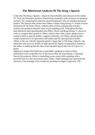 The Rhetorical Analysis Of The King s Speech
In the film The King s Speech , written by David Seidler and released on November
26, 2010, the filmmaker portrays Albert being constantly under pressure for speaking
correctly, by comparing his speech to great broadcasters who are anything but great
leaders. The pressure that comes from Albert s father, King George V, results in more
frustration for the both of them, without either of them realising that to lead a
country into greatness depends more on just speaking well. Throughout the film,
there had been ideal speechmodels like Hitler, David, and King George V, shown in
order to compare their speech to Albert s and to show what a great speaker has to
sound in order to gain the public s support. Ironically, all of those speech perfect
models turned out to be egocentric individuals and the least egotistical leader,
Albert, is the one with the impaired speech. I argue that in The King s Speech , the
characters who serve as models of ideal speech are figures of oppression, therefore
the author is implying that the idea of having ideal speech does not live up to it s
praise.
Oppressive leaders like Hitler have used public speaking in order to bring
destruction to the world like war. In the scene when the royal family is watching
him on the projector, Hitler is controlling a mass army while speaking with a
powerful tone in a fast and concise pace. Hitler s body language also represents the
intensity of his message to his country by pointing his fingers vigorously. The
 